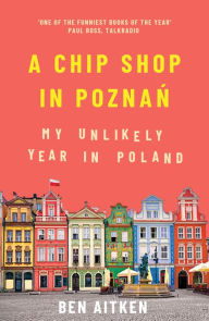 Title: A Chip Shop in Poznan: My Unlikely Year in Poland, Author: Ben Aitken