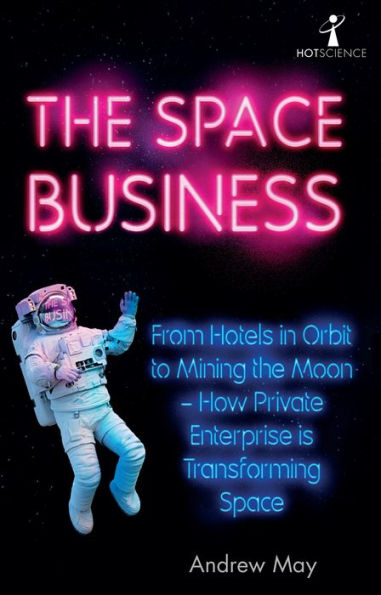 The Space Business: From Hotels in Orbit to Mining the Moon - How Private Enterprise is Transforming Space