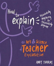 Title: How to Explain Absolutely Anything to Absolutely Anyone: The Art and Science of Teacher Explanation, Author: Andy Tharby