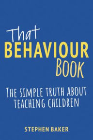 Title: That Behaviour Book: The Simple Truth about Teaching Children, Author: Stephen Baker