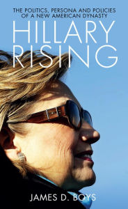 Title: Hillary Rising: The Politics, Persona and Policies of a New American Dynasty, Author: James D. Boys