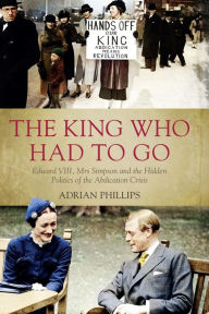 Title: The King Who Had To Go: Edward VIII, Mrs Simpson and the Hidden Politics of the Abdication Crisis, Author: Adrian Phillips