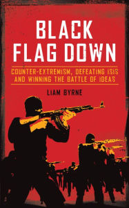 Title: Black Flag Down: Counter-extremism, defeating ISIS and winning the battle of ideas, Author: Liam Byrne