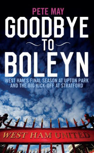 Title: Goodbye To Boleyn: West Ham's Final Season at Upton Park and the Big Kick-off at Stratford, Author: Pete May