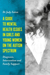 Title: A Guide to Mental Health Issues in Girls and Young Women on the Autism Spectrum: Diagnosis, Intervention and Family Support, Author: Judy Eaton