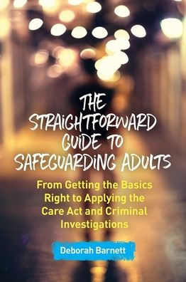 the Straightforward Guide to Safeguarding Adults: From Getting Basics Right Applying Care Act and Criminal Investigations