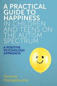 Title: A Practical Guide to Happiness in Children and Teens on the Autism Spectrum: A Positive Psychology Approach, Author: Victoria Honeybourne