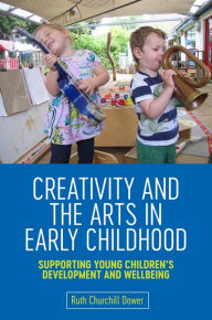 Title: Creativity and the Arts in Early Childhood: Supporting Young Children's Development and Wellbeing, Author: Ruth Churchill Churchill Dower