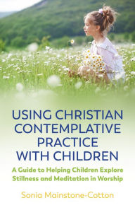 Title: Using Christian Contemplative Practice with Children: A Guide to Helping Children Explore Stillness and Meditation in Worship, Author: Sonia Mainstone-Cotton