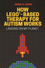 Title: How LEGO®-Based Therapy for Autism Works: Landing on My Planet, Author: Daniel B. LeGoff