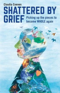 Title: Shattered by Grief: Picking up the pieces to become WHOLE again, Author: Claudia Coenen