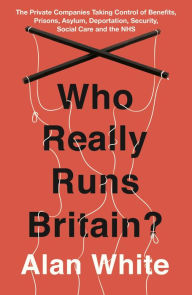 Title: Who Really Runs Britain?: The Private Companies Taking Control of Benefits, Prisons, Asylum, Deportation, Security, Social Care and the NHS, Author: Alan White