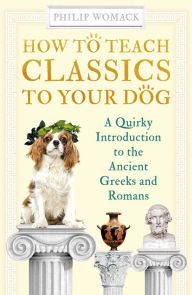 Title: How to Teach Classics to Your Dog: A Quirky Introduction to the Ancient Greeks and Romans, Author: Philip Womack