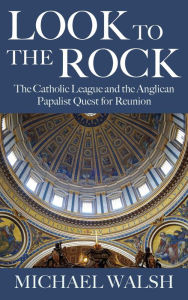 Title: Look to the Rock: The Catholic League and the Anglican Papalist Quest for Reunion, Author: Walsh