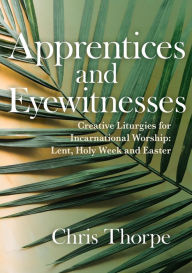 Title: Apprentices and Eyewitnesses: Creative Liturgies for Incarnational Worship: Lent, Holy Week and Easter, Author: Chris Thorpe