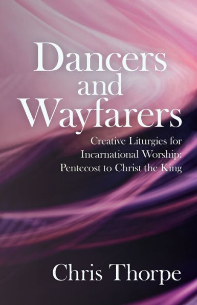 Dancers and Wayfarers: Creative Liturgies for Incarnational Worship: Pentecost to Christ the King