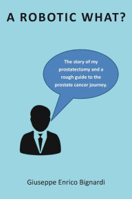 Title: A Robotic What?: The story of my prostatectomy and a rough guide for the prostate cancer journey, Author: Giuseppe Enrico Bignardi