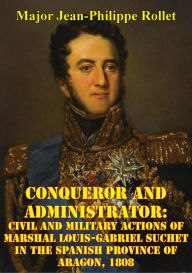 Title: Conqueror And Administrator:: Civil And Military Actions Of Marshal Louis-Gabriel Suchet In The Spanish Province Of Aragon, 1808, Author: Major Jean-Philippe Rollet