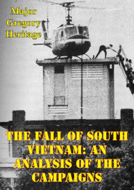 Title: The Fall Of South Vietnam: An Analysis Of The Campaigns, Author: Major Gregory Heritage