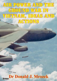 Title: Air Power And The Ground War In Vietnam, Ideas And Actions, Author: Dr Donald J. Mrozek