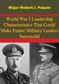 Title: World War I Leadership Characteristics That Could Make Future Military Leaders Successful, Author: Major Robert J. Paquin