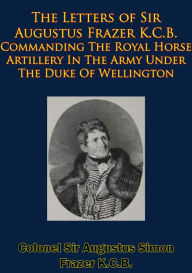 Title: The Letters of Sir Augustus Frazer K.C.B. Commanding The Royal Horse Artillery: In The Army Under The Duke Of Wellington [Illustrated Edition], Author: Colonel Sir Augustus Simon Frazer K.C.B.