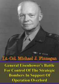 Title: General Eisenhower's Battle For Control Of The Strategic Bombers In Support Of Operation Overlord, Author: Lt.-Col. Michael J. Finnegan