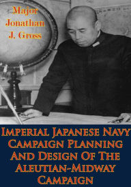 Title: Imperial Japanese Navy Campaign Planning And Design Of The Aleutian-Midway Campaign, Author: Major Jonathan J. Gross