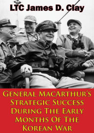 Title: General MacArthur's Strategic Success During The Early Months Of The Korean War, Author: LTC James D. Clay