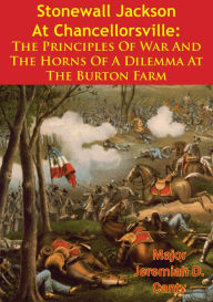 Title: Stonewall Jackson At Chancellorsville: The Principles Of War And The Horns Of A Dilemma At The Burton Farm, Author: Major Jeremiah D. Canty