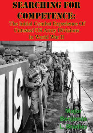 Title: Searching For Competence: The Initial Combat Experience Of Untested US Army Divisions In World War II, Author: Major Benjamin L. Bradley