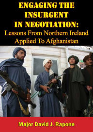 Title: Engaging The Insurgent In Negotiation: Lessons From Northern Ireland Applied To Afghanistan, Author: Major David J. Rapone