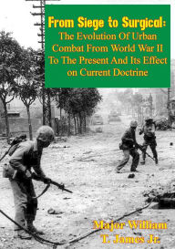 Title: From Siege to Surgical:: The Evolution of Urban Combat from World War II to the Present and Its Effect on Current Doctrine, Author: Major William T. James Jr.