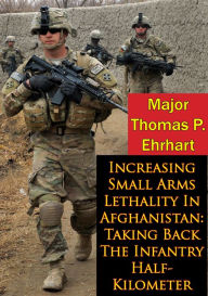 Title: Increasing Small Arms Lethality In Afghanistan: Taking Back The Infantry Half-Kilometer, Author: Major Thomas P. Ehrhart