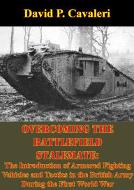 Title: Overcoming the Battlefield Stalemate:: The Introduction of Armored Fighting Vehicles and Tactics in the British Army During the First World War, Author: David P. Cavaleri