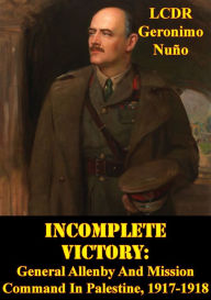 Title: Incomplete Victory: General Allenby And Mission Command In Palestine, 1917-1918, Author: LCDR Geronimo Nuño