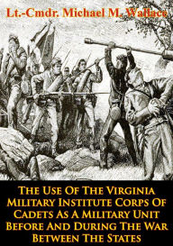 Title: The Use Of The Virginia Military Institute Corps Of Cadets As A Military Unit: Before And During The War Between The States, Author: Lt.-Cmdr. Michael M. Wallace