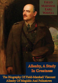 Title: Allenby, A Study In Greatness: The Biography Of Field-Marshall Viscount Allenby Of Megiddo And Felixstowe, Author: Field-Marshal Earl Wavell