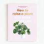 How to Raise a Plant: and Make It Love You Back (A modern gardening book for a new generation of indoor gardeners)