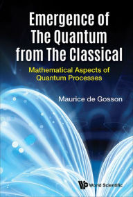 Title: EMERGENCE OF THE QUANTUM FROM THE CLASSICAL: Mathematical Aspects of Quantum Processes, Author: Maurice A De Gosson