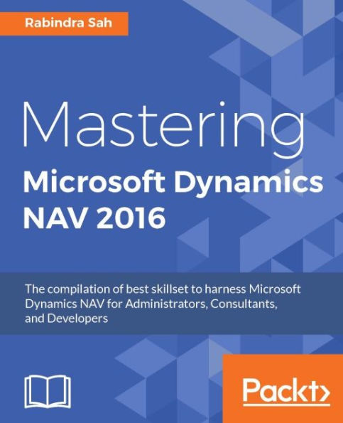 Mastering Microsoft Dynamics NAV 2016: The compilation of best skillset to harness Microsoft Dynamics NAV for Administrators, Consultants, and Developers