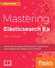 Title: Mastering Elasticsearch 5.x - Third Edition: Master the intricacies of Elasticsearch 5 and use it to create flexible and scalable search solutions, Author: Bharvi Dixit