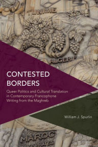 Title: Contested Borders: Queer Politics and Cultural Translation in Contemporary Francophone Writing from the Maghreb, Author: William J. Spurlin