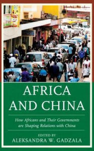 Title: Africa and China: How Africans and Their Governments are Shaping Relations with China, Author: Aleksandra W. Gadzala