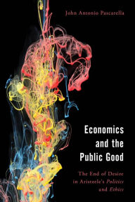 Title: Economics and the Public Good: The End of Desire in Aristotle's Politics and Ethics, Author: John  Antonio Pascarella