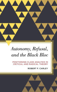 Title: Autonomy, Refusal, and the Black Bloc: Positioning Class Analysis in Critical and Radical Theory, Author: Robert F. Carley