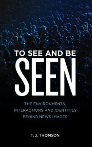 Title: To See and Be Seen: The Environments, Interactions and Identities Behind News Images, Author: T. J. Thomson