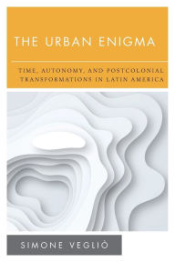 Title: The Urban Enigma: Time, Autonomy, and Postcolonial Transformations in Latin America, Author: Simone Vegliò