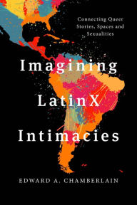 Title: Imagining LatinX Intimacies: Connecting Queer Stories, Spaces and Sexualities, Author: Edward A. Chamberlain