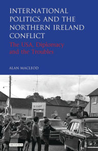 Title: International Politics and the Northern Ireland Conflict: The USA, Diplomacy and the Troubles, Author: Alan MacLeod